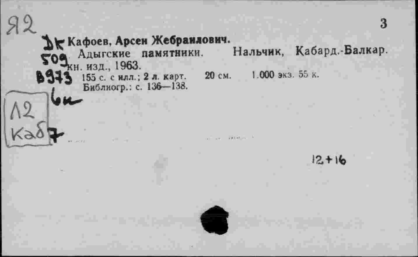 ﻿з
\ V Кафоев, Арсен Жебраилович.
Адыгские памятники. Нальчик, Кабард.-Балкар.
\j3kh. изд., 1963.
155 с. с илл. ; 2 л. карт.	20 см. 1.000 экз. 55 к.
« Бнблиогр.: с. 136—138.
І2.+ ІВ